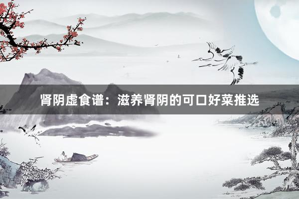 肾阴虚食谱：滋养肾阴的可口好菜推选