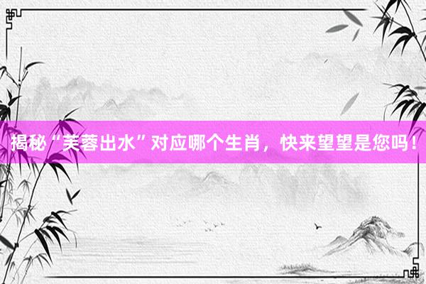 揭秘“芙蓉出水”对应哪个生肖，快来望望是您吗！