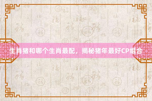 生肖猪和哪个生肖最配，揭秘猪年最好CP组合