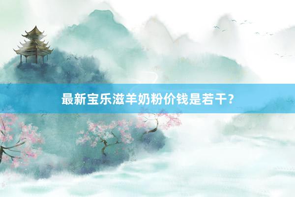 最新宝乐滋羊奶粉价钱是若干？