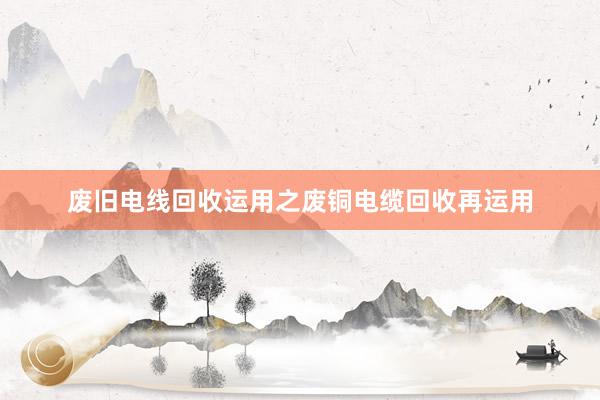 废旧电线回收运用之废铜电缆回收再运用