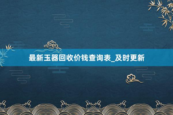 最新玉器回收价钱查询表_及时更新
