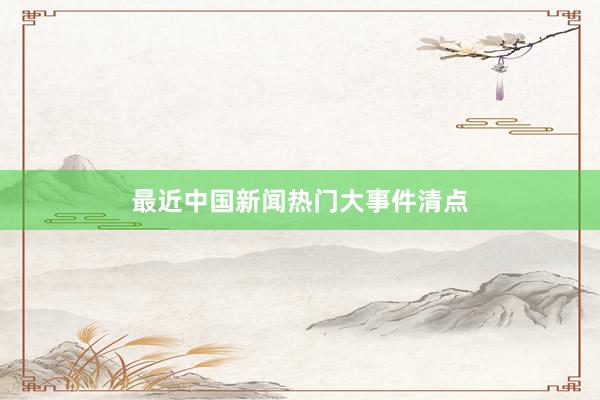 最近中国新闻热门大事件清点