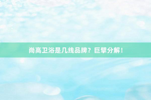尚高卫浴是几线品牌？巨擘分解！