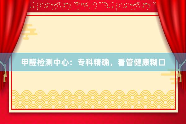 甲醛检测中心：专科精确，看管健康糊口