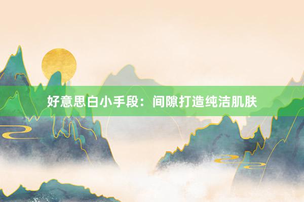 好意思白小手段：间隙打造纯洁肌肤