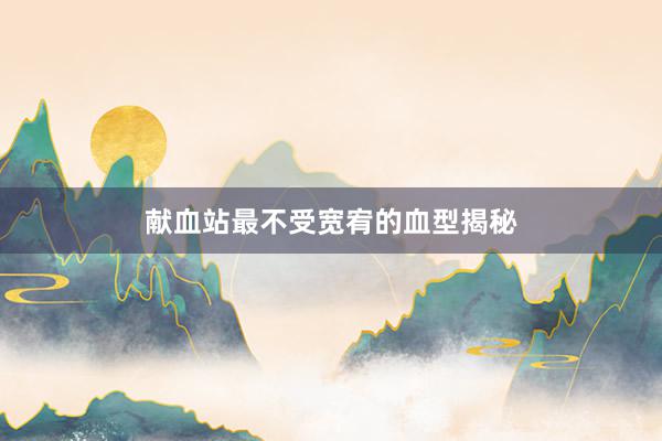 献血站最不受宽宥的血型揭秘