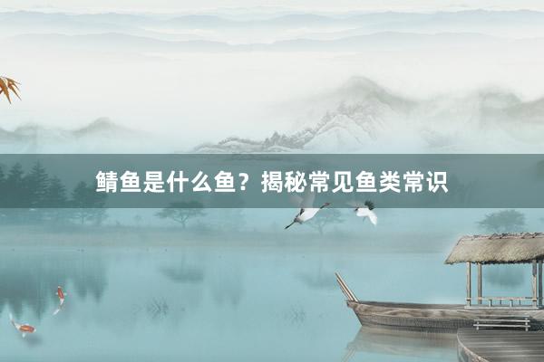 鲭鱼是什么鱼？揭秘常见鱼类常识